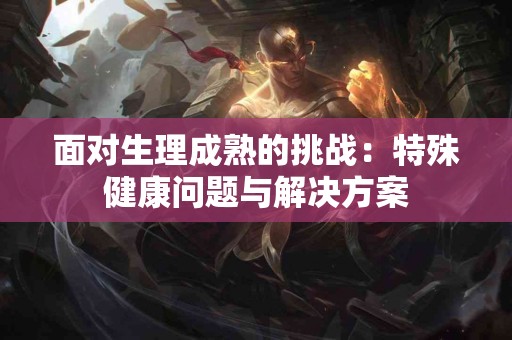 面对生理成熟的挑战：特殊健康问题与解决方案