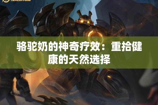 骆驼奶的神奇疗效：重拾健康的天然选择