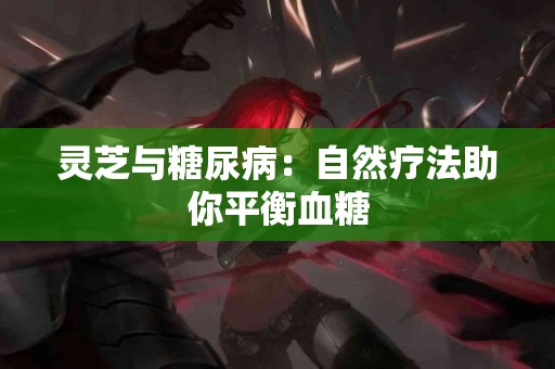 灵芝与糖尿病：自然疗法助你平衡血糖