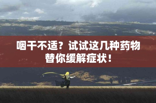 咽干不适？试试这几种药物替你缓解症状！