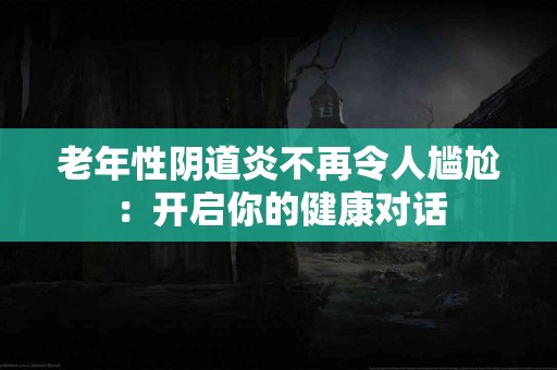 老年性阴道炎不再令人尴尬：开启你的健康对话