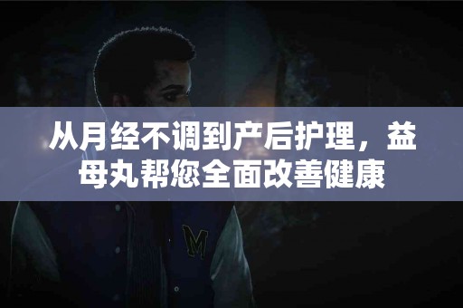 从月经不调到产后护理，益母丸帮您全面改善健康