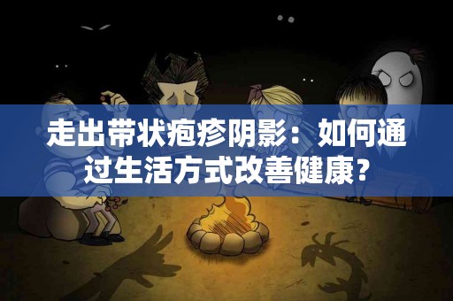 走出带状疱疹阴影：如何通过生活方式改善健康？