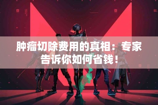 肿瘤切除费用的真相：专家告诉你如何省钱！