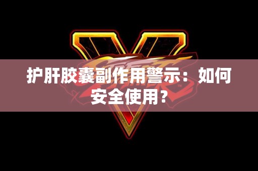 护肝胶囊副作用警示：如何安全使用？