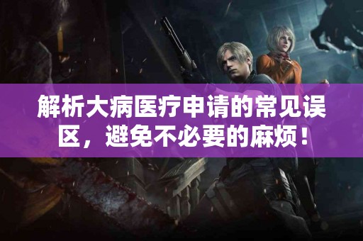 解析大病医疗申请的常见误区，避免不必要的麻烦！