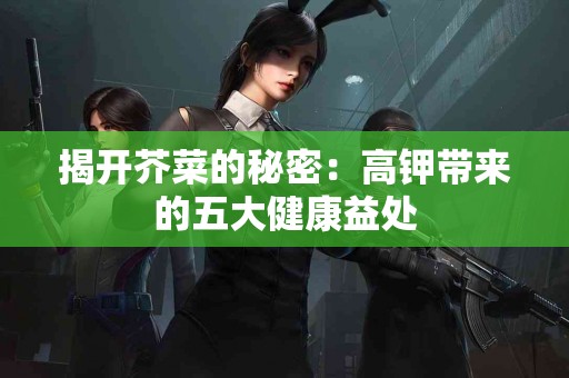 揭开芥菜的秘密：高钾带来的五大健康益处