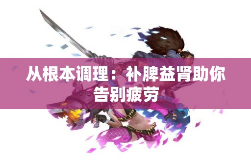 从根本调理：补脾益肾助你告别疲劳