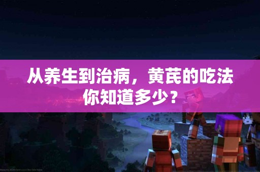 从养生到治病，黄芪的吃法你知道多少？