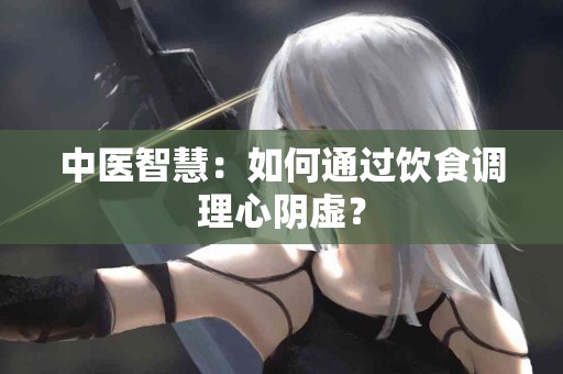 中医智慧：如何通过饮食调理心阴虚？