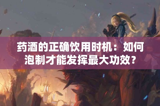 药酒的正确饮用时机：如何泡制才能发挥最大功效？