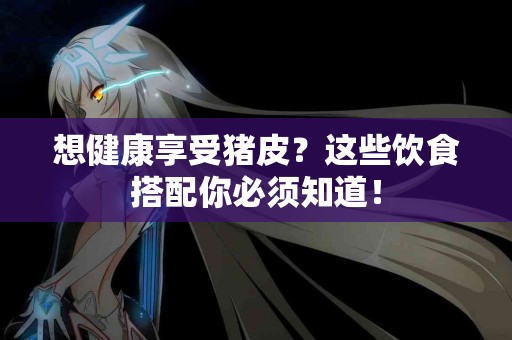 想健康享受猪皮？这些饮食搭配你必须知道！