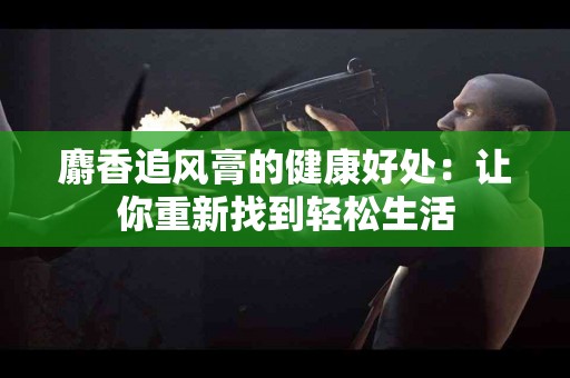 麝香追风膏的健康好处：让你重新找到轻松生活