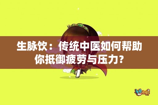 生脉饮：传统中医如何帮助你抵御疲劳与压力？