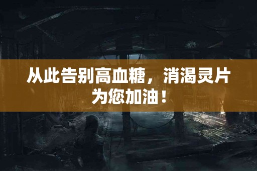 从此告别高血糖，消渴灵片为您加油！