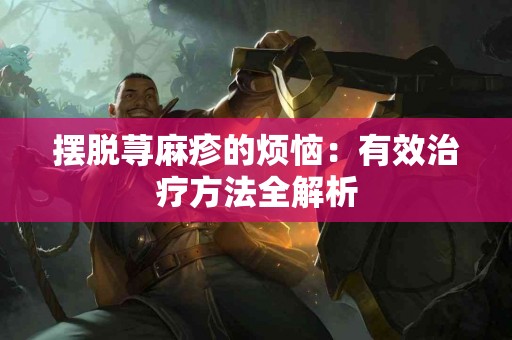 摆脱荨麻疹的烦恼：有效治疗方法全解析