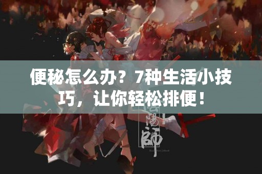 便秘怎么办？7种生活小技巧，让你轻松排便！