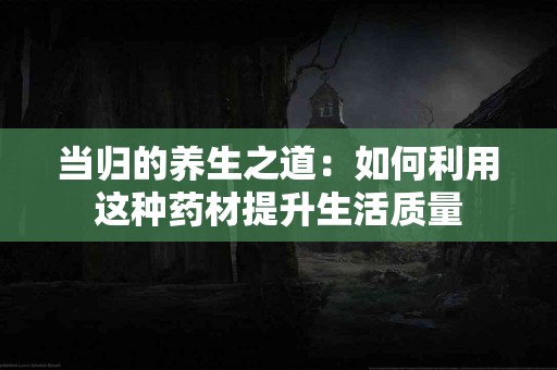 当归的养生之道：如何利用这种药材提升生活质量