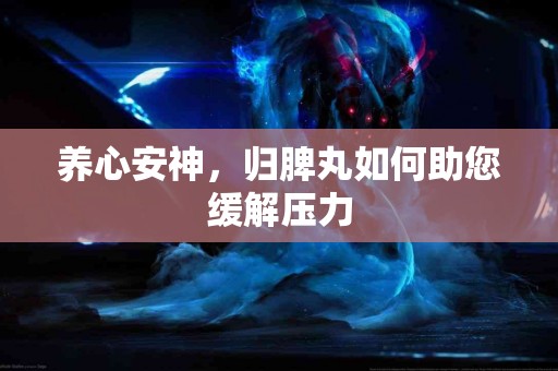 养心安神，归脾丸如何助您缓解压力