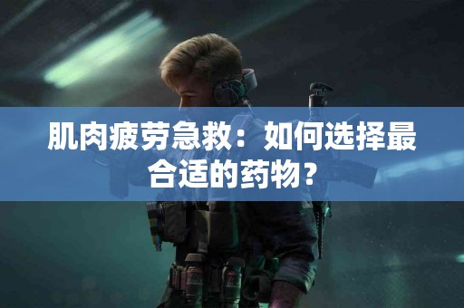 肌肉疲劳急救：如何选择最合适的药物？