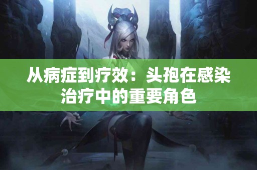从病症到疗效：头孢在感染治疗中的重要角色