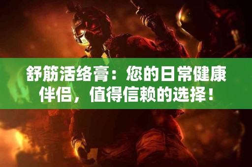 舒筋活络膏：您的日常健康伴侣，值得信赖的选择！