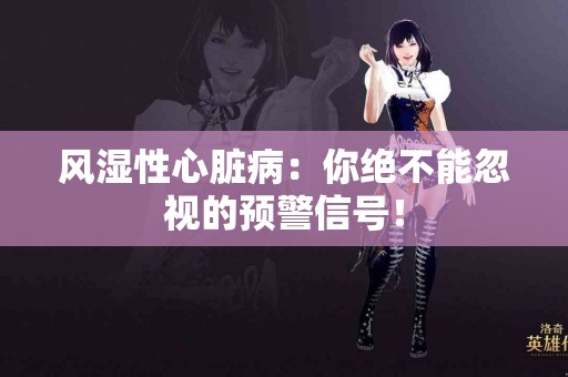 风湿性心脏病：你绝不能忽视的预警信号！