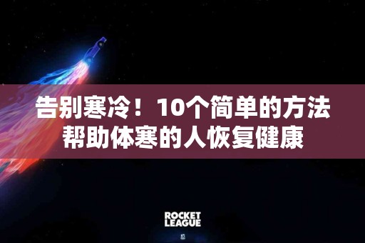 告别寒冷！10个简单的方法帮助体寒的人恢复健康