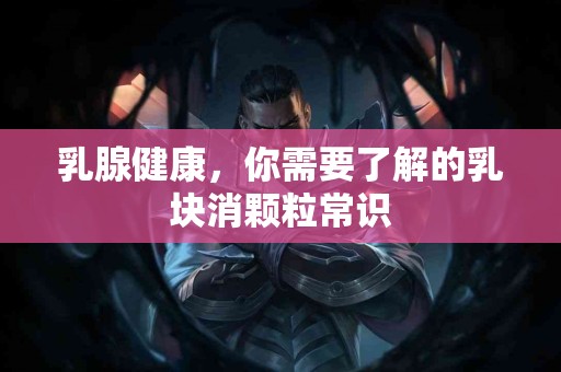 乳腺健康，你需要了解的乳块消颗粒常识