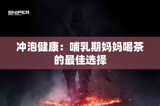 冲泡健康：哺乳期妈妈喝茶的最佳选择