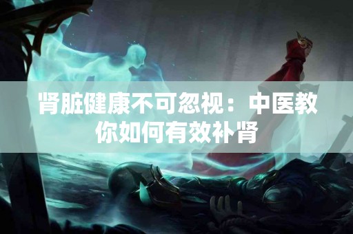 肾脏健康不可忽视：中医教你如何有效补肾