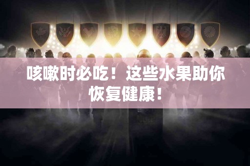 咳嗽时必吃！这些水果助你恢复健康！