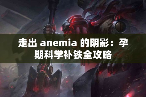 走出 anemia 的阴影：孕期科学补铁全攻略