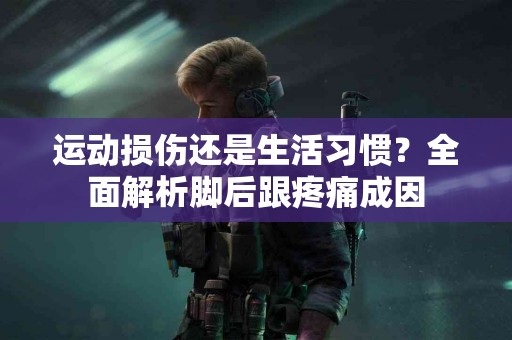 运动损伤还是生活习惯？全面解析脚后跟疼痛成因