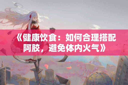 《健康饮食：如何合理搭配阿胶，避免体内火气》