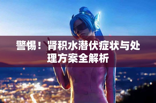警惕！肾积水潜伏症状与处理方案全解析