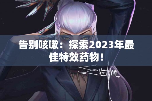 告别咳嗽：探索2023年最佳特效药物！