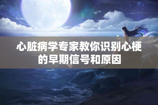 心脏病学专家教你识别心梗的早期信号和原因
