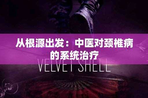 从根源出发：中医对颈椎病的系统治疗