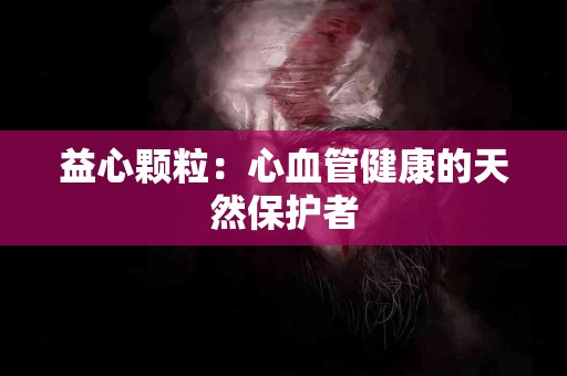 益心颗粒：心血管健康的天然保护者