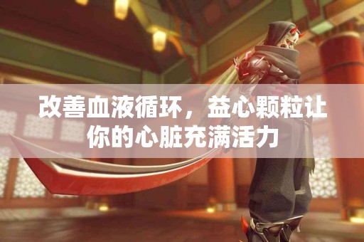 改善血液循环，益心颗粒让你的心脏充满活力