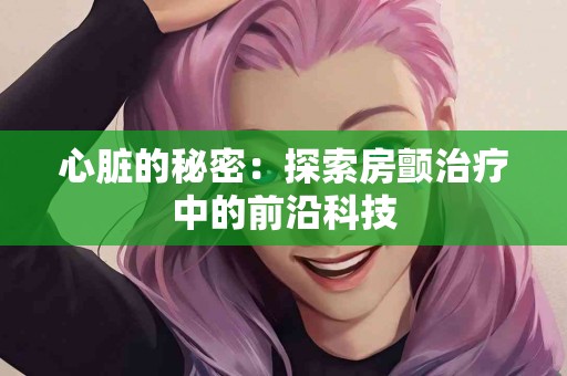 心脏的秘密：探索房颤治疗中的前沿科技