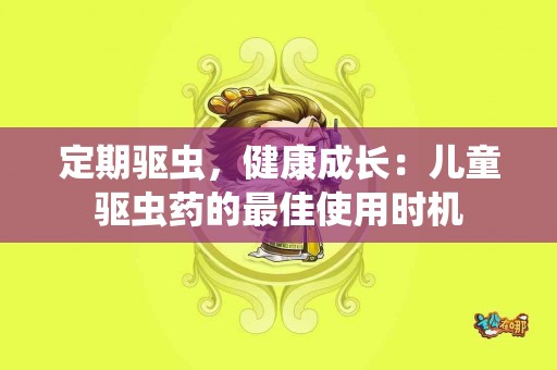 定期驱虫，健康成长：儿童驱虫药的最佳使用时机