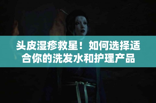 头皮湿疹救星！如何选择适合你的洗发水和护理产品