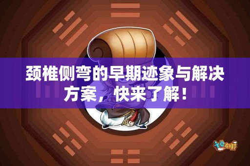 颈椎侧弯的早期迹象与解决方案，快来了解！