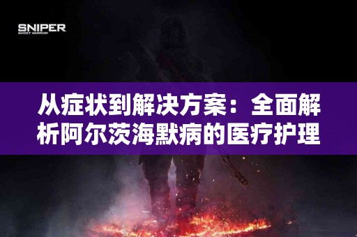 从症状到解决方案：全面解析阿尔茨海默病的医疗护理