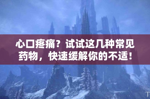 心口疼痛？试试这几种常见药物，快速缓解你的不适！