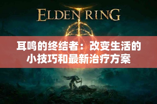 耳鸣的终结者：改变生活的小技巧和最新治疗方案
