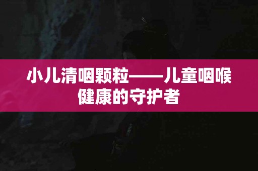 小儿清咽颗粒——儿童咽喉健康的守护者 小儿清咽颗粒——儿童咽喉健康的守护者