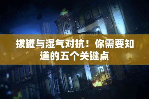 拔罐与湿气对抗！你需要知道的五个关键点